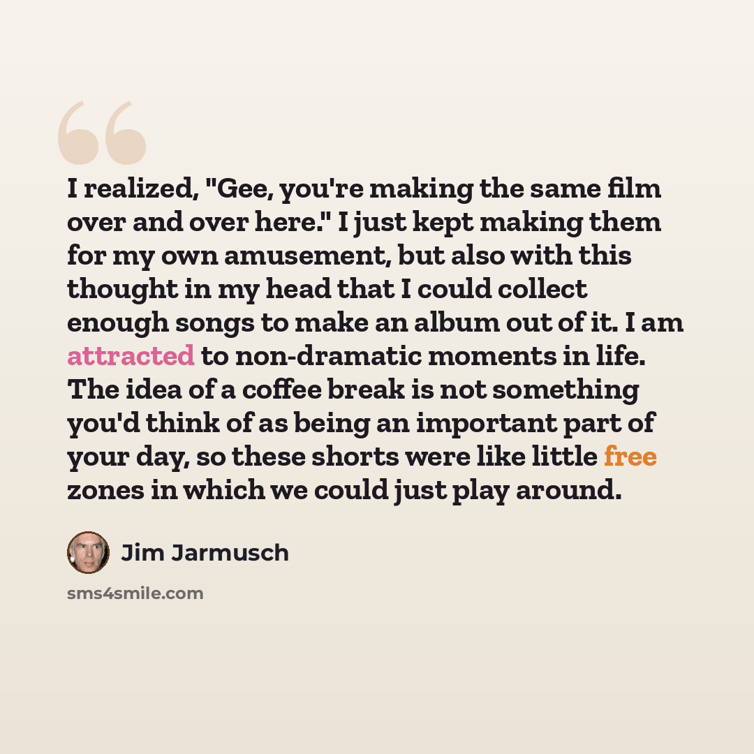 “I realized, "Gee, you're making the same film over and over here." I just kept making them for my own amusement, but also with this thought in my head that I could collect enough songs to make an album out of it. I am attracted to non-dramatic moments in life. The idea of a coffee break is not…” quote by Jim Jarmusch