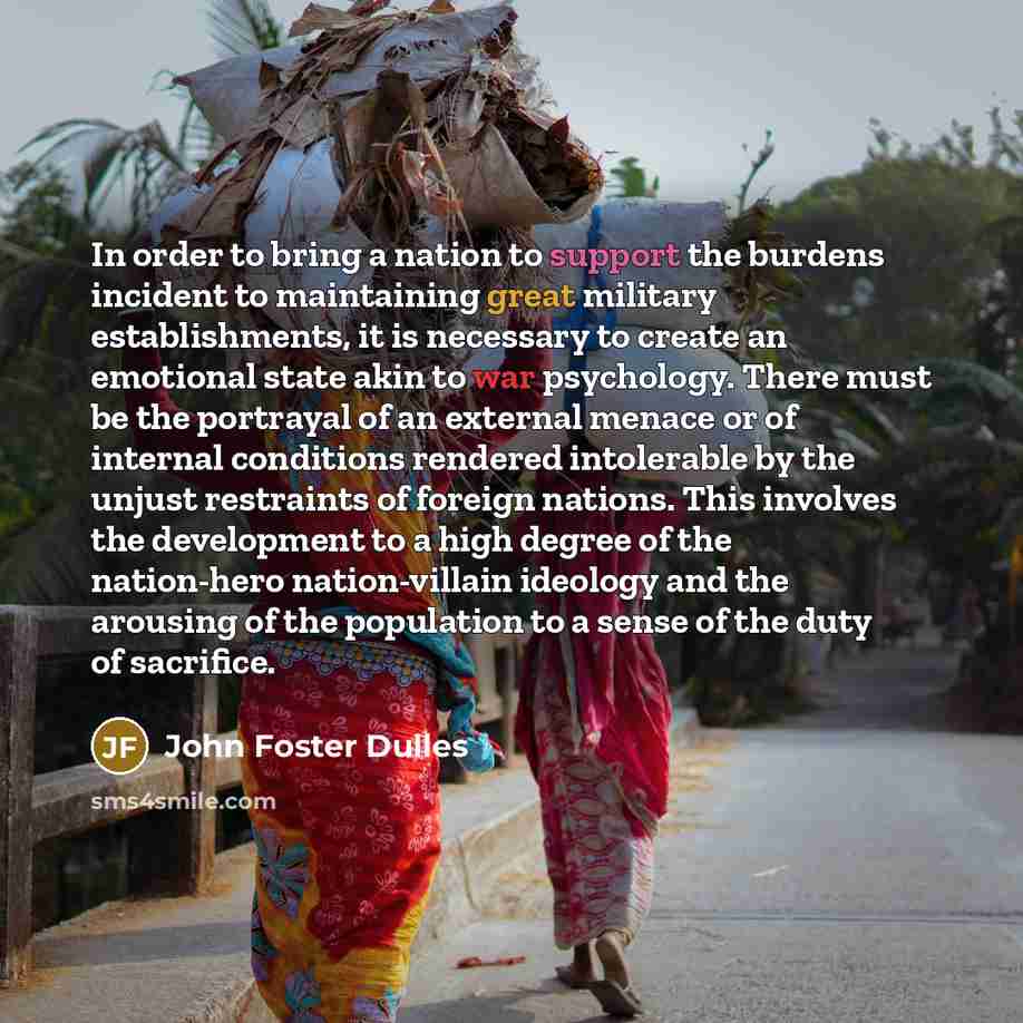 “In order to bring a nation to support the burdens incident to maintaining great military establishments, it is necessary to create an emotional state akin to war psychology. There must be the portrayal of an external menace or of internal conditions rendered intolerable by the unjust restraints of…” quote by John Foster Dulles