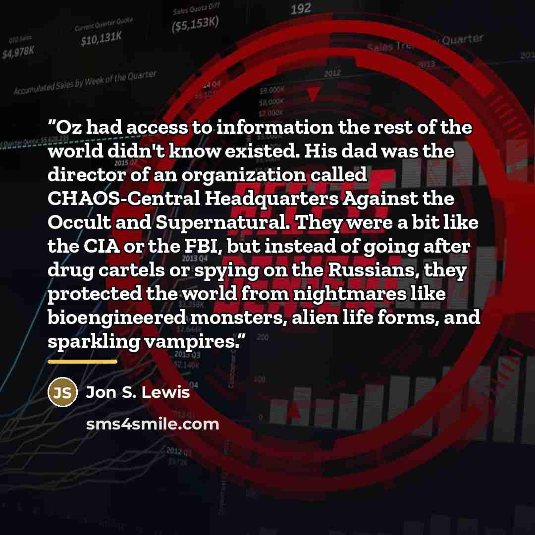 “Oz had access to information the rest of the world didn't know existed. His dad was the director of an organization called CHAOS-Central Headquarters Against the Occult and Supernatural. They were a bit like the CIA or the FBI, but instead of going after drug cartels or spying on the Russians…” quote by Jon S. Lewis