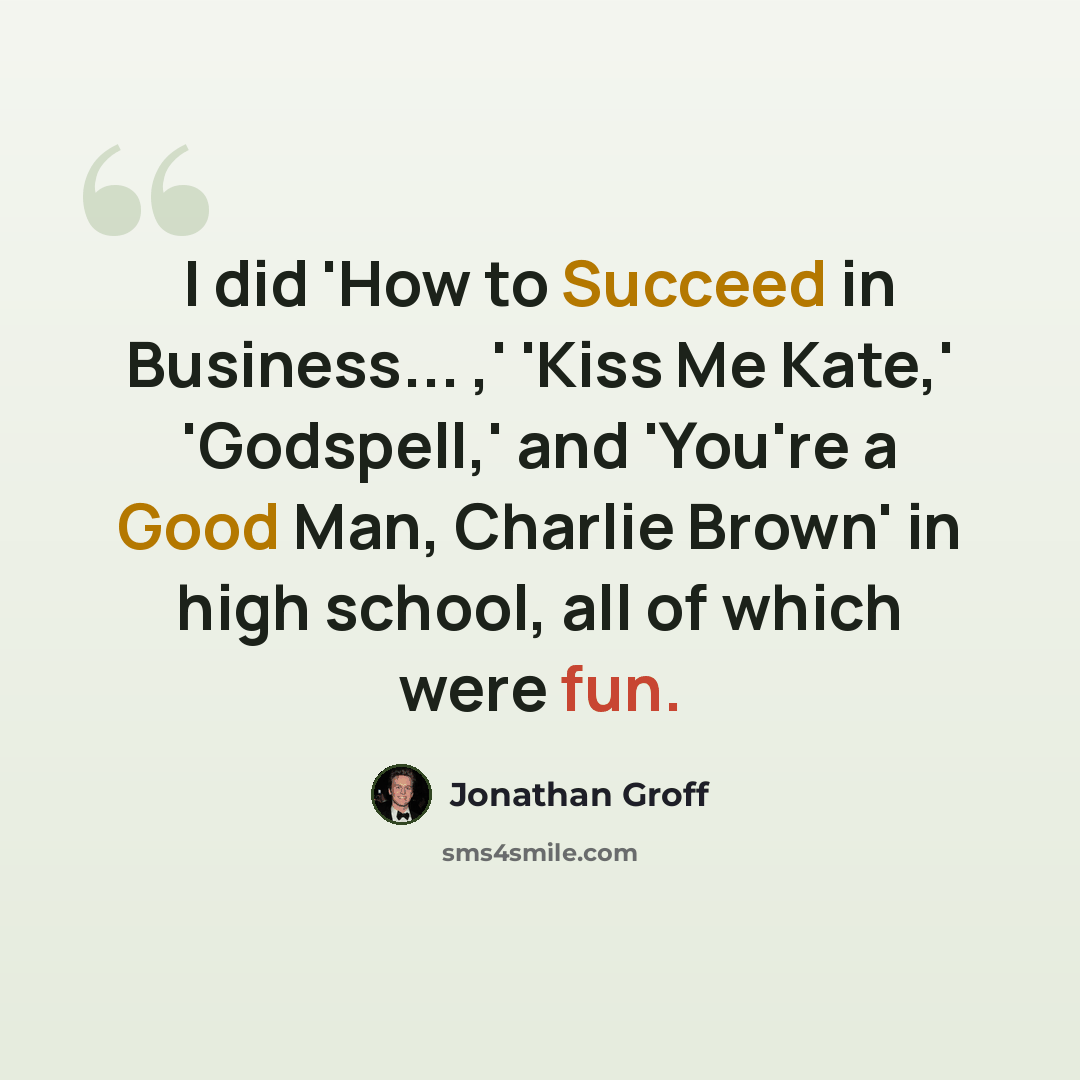 “I did 'How to Succeed in Business... ,' 'Kiss Me Kate,' 'Godspell,' and 'You're a Good Man, Charlie Brown' in high school, all of which were fun.” quote by Jonathan Groff