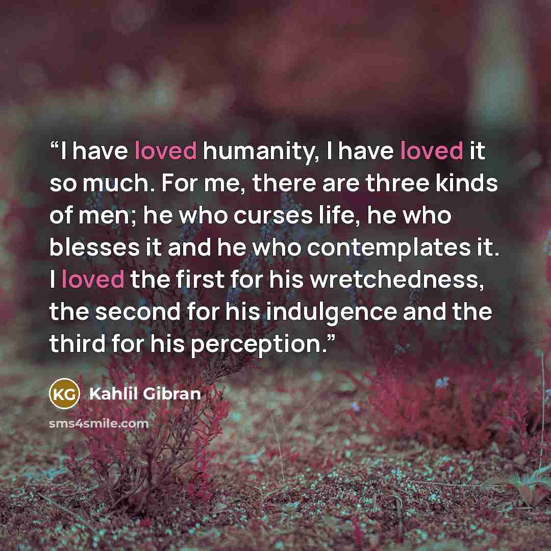 “I have loved humanity, I have loved it so much. For me, there are three kinds of men; he who curses life, he who blesses it and he who contemplates it. I loved the first for his wretchedness, the second for his indulgence and the third for his perception.” quote by Kahlil Gibran