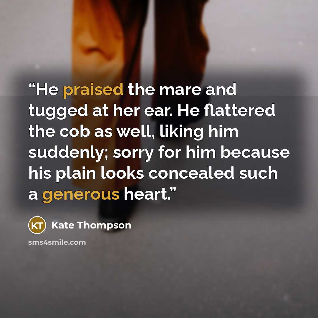 “He praised the mare and tugged at her ear. He flattered the cob as well, liking him suddenly; sorry for him because his plain looks concealed such a generous heart.” quote by Kate Thompson