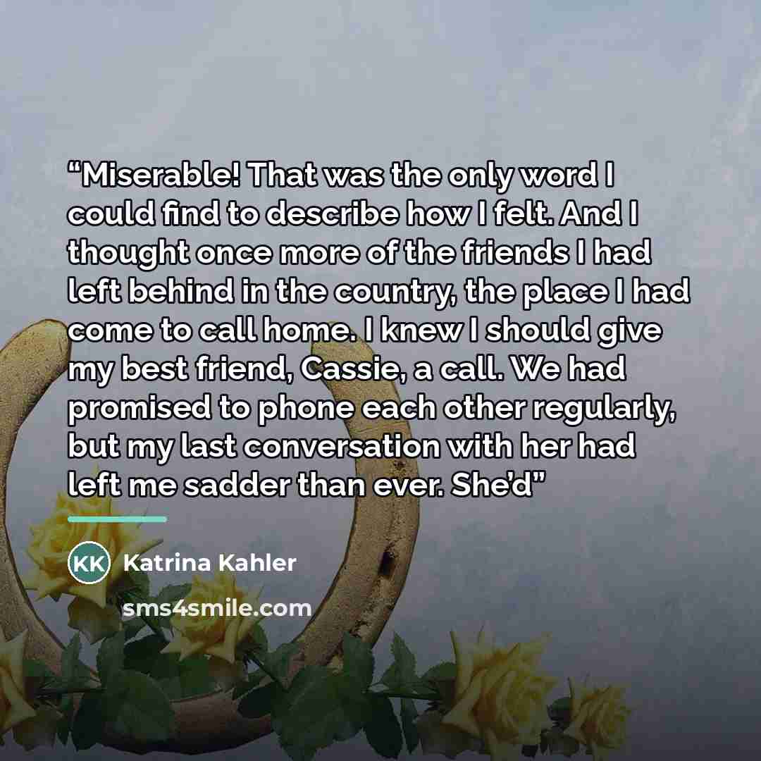 “Miserable! That was the only word I could find to describe how I felt. And I thought once more of the friends I had left behind in the country, the place I had come to call home. I knew I should give my best friend, Cassie, a call. We had promised to phone each other regularly, but my last…” quote by Katrina Kahler