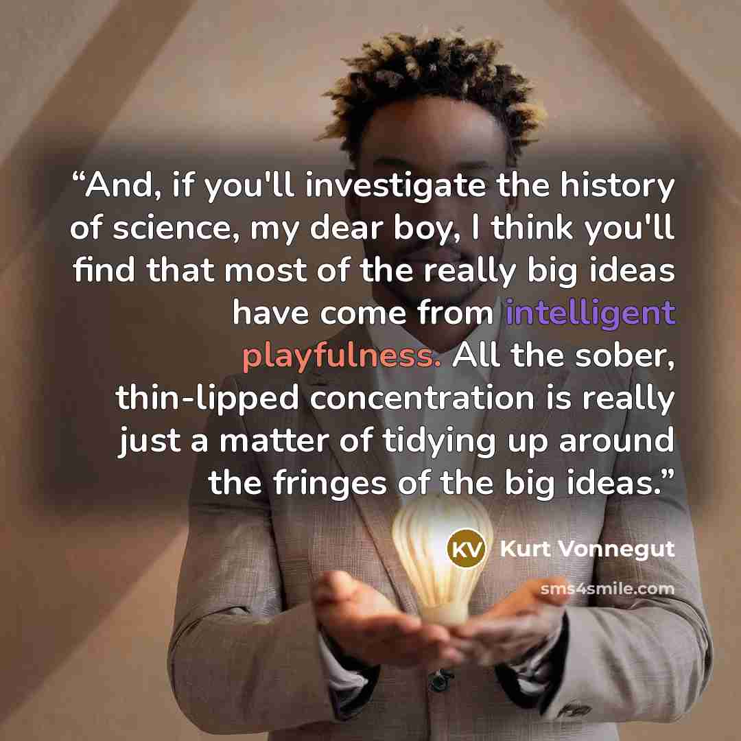 “And, if you'll investigate the history of science, my dear boy, I think you'll find that most of the really big ideas have come from intelligent playfulness. All the sober, thin-lipped concentration is really just a matter of tidying up around the fringes of the big ideas.” quote by Kurt Vonnegut