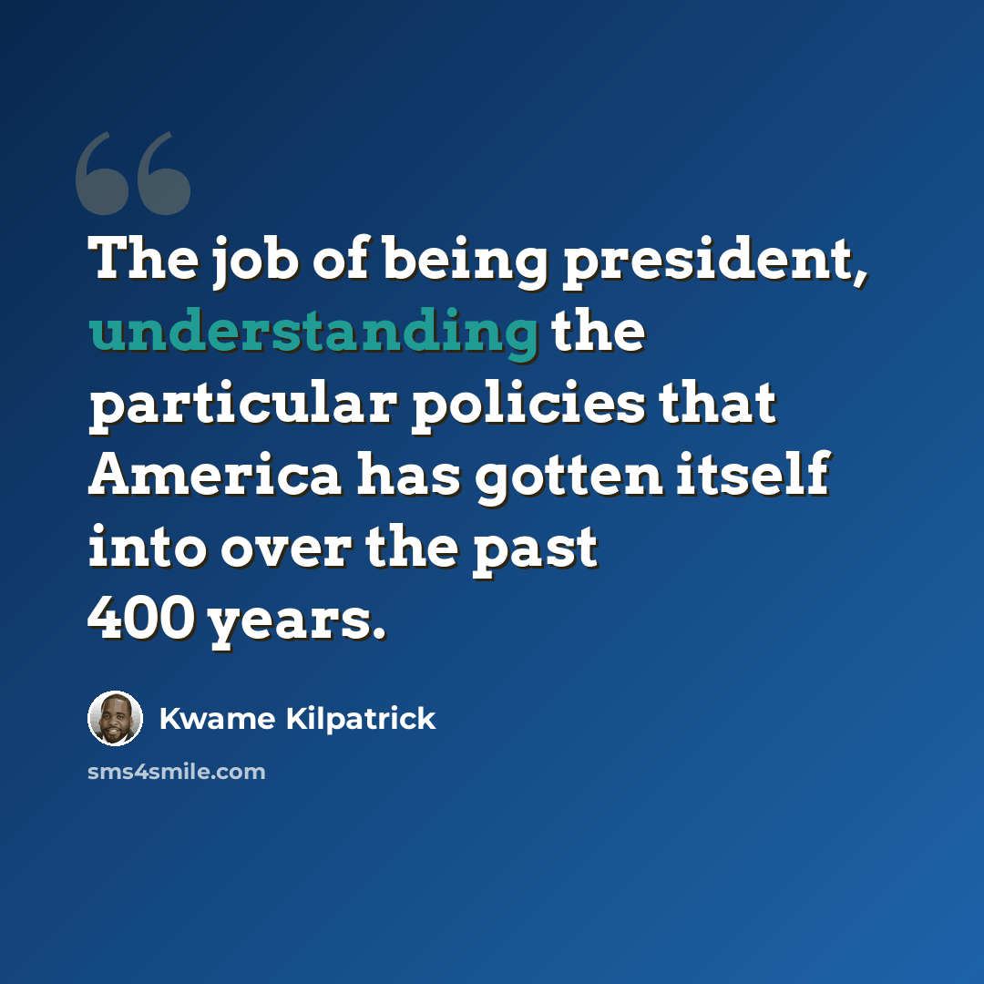 “The job of being president, understanding the particular policies that America has gotten itself into over the past 400 years.” quote by Kwame Kilpatrick