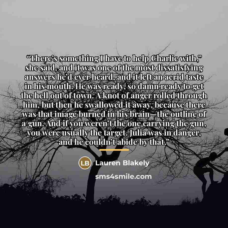 “There’s something I have to help Charlie with,” she said, and it was one of the most dissatisfying answers he’d ever heard, and it left an acrid taste in his mouth. He was ready, so damn ready to get the hell out of town. A knot of anger rolled through him, but then he swallowed it away, because…” quote by Lauren Blakely