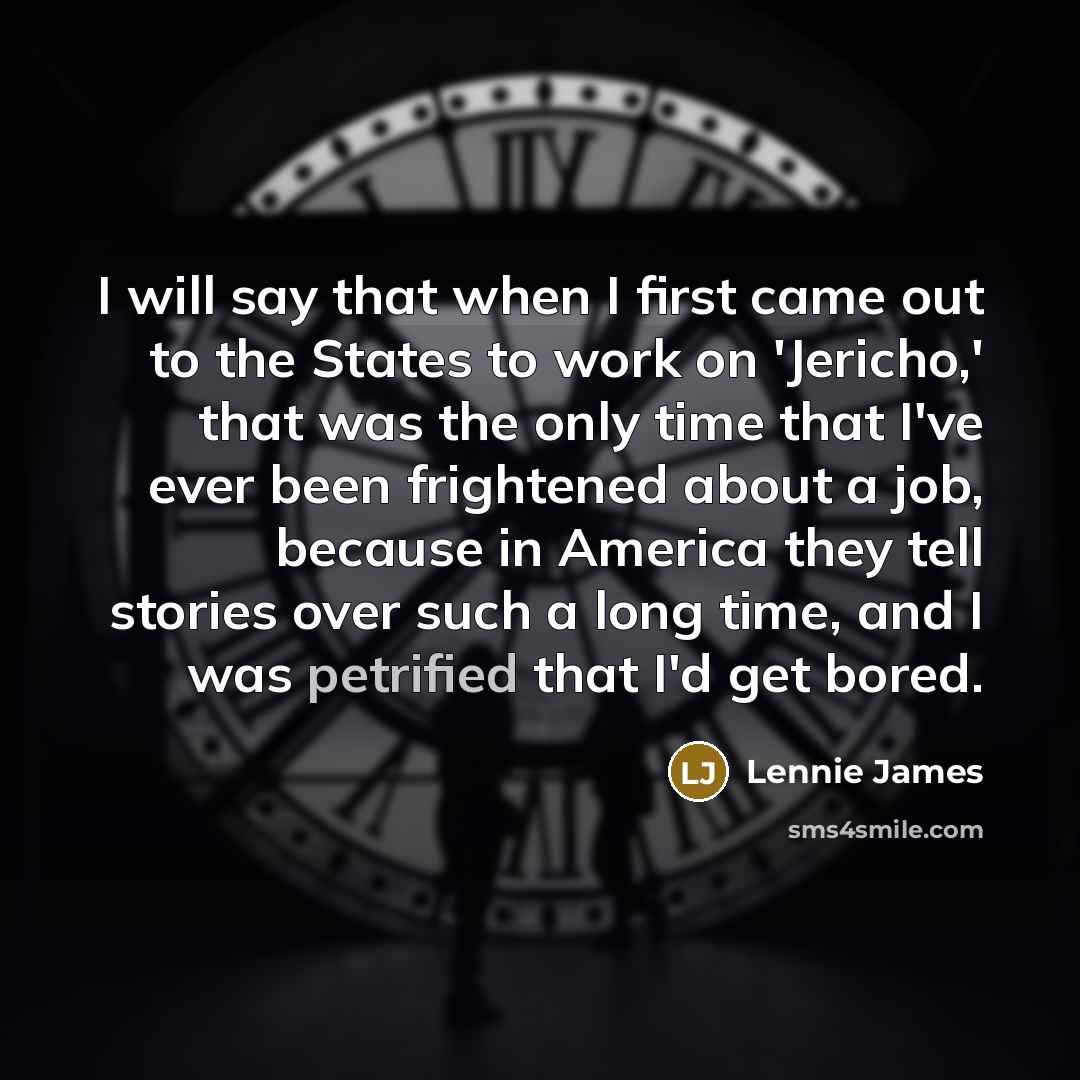 “I will say that when I first came out to the States to work on 'Jericho,' that was the only time that I've ever been frightened about a job, because in America they tell stories over such a long time, and I was petrified that I'd get bored.” quote by Lennie James