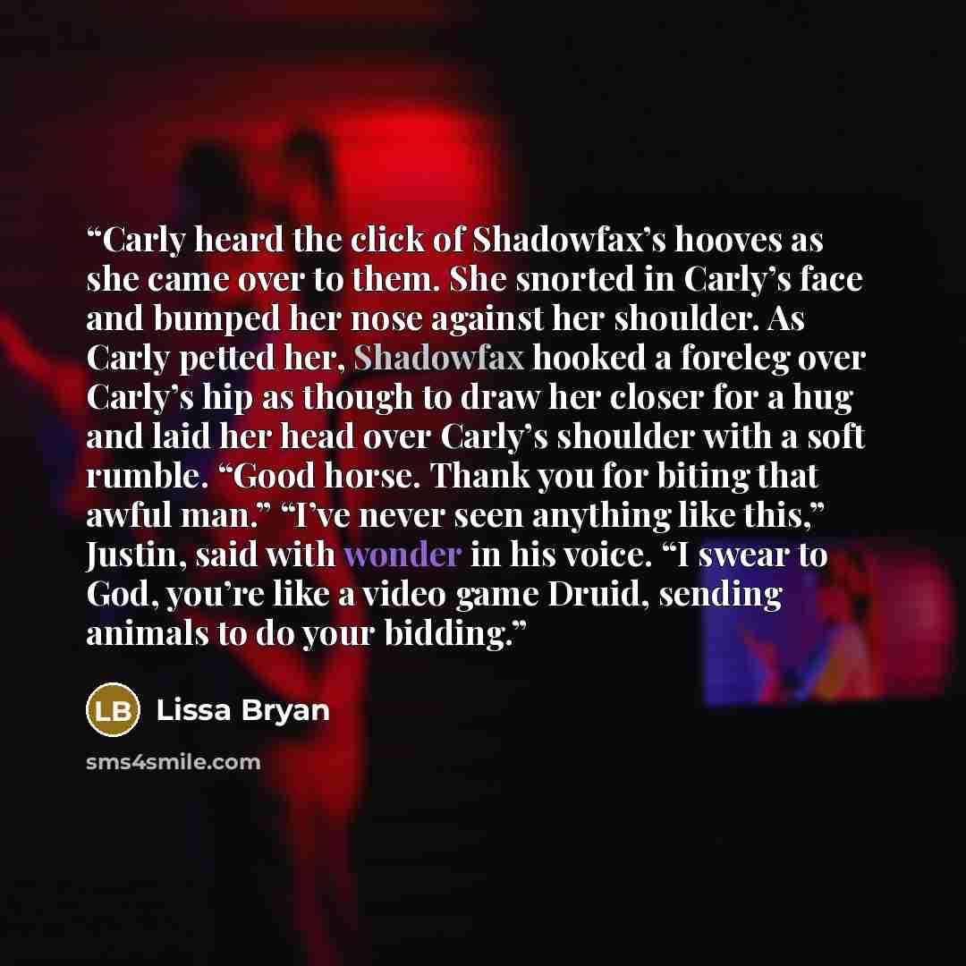 “Carly heard the click of Shadowfax’s hooves as she came over to them. She snorted in Carly’s face and bumped her nose against her shoulder. As Carly petted her, Shadowfax hooked a foreleg over Carly’s hip as though to draw her closer for a hug and laid her head over Carly’s shoulder with a soft…” quote by Lissa Bryan