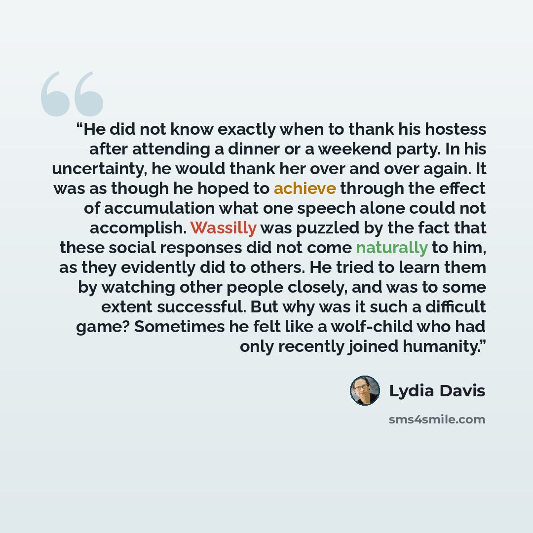 “He did not know exactly when to thank his hostess after attending a dinner or a weekend party. In his uncertainty, he would thank her over and over again. It was as though he hoped to achieve through the effect of accumulation what one speech alone could not accomplish. Wassilly was puzzled by the…” quote by Lydia Davis