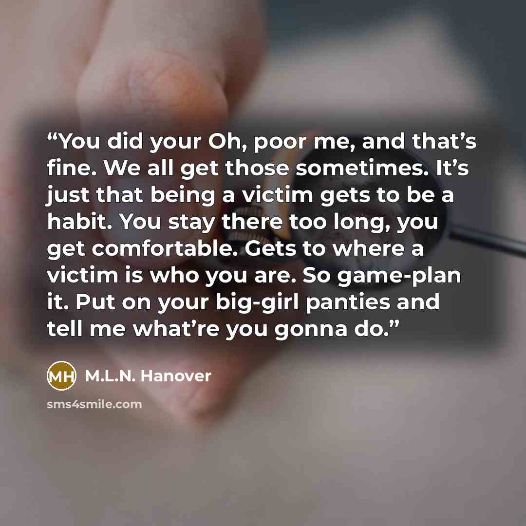 “You did your Oh, poor me, and that’s fine. We all get those sometimes. It’s just that being a victim gets to be a habit. You stay there too long, you get comfortable. Gets to where a victim is who you are. So game-plan it. Put on your big-girl panties and tell me what’re you gonna do.” quote by M.L.N. Hanover