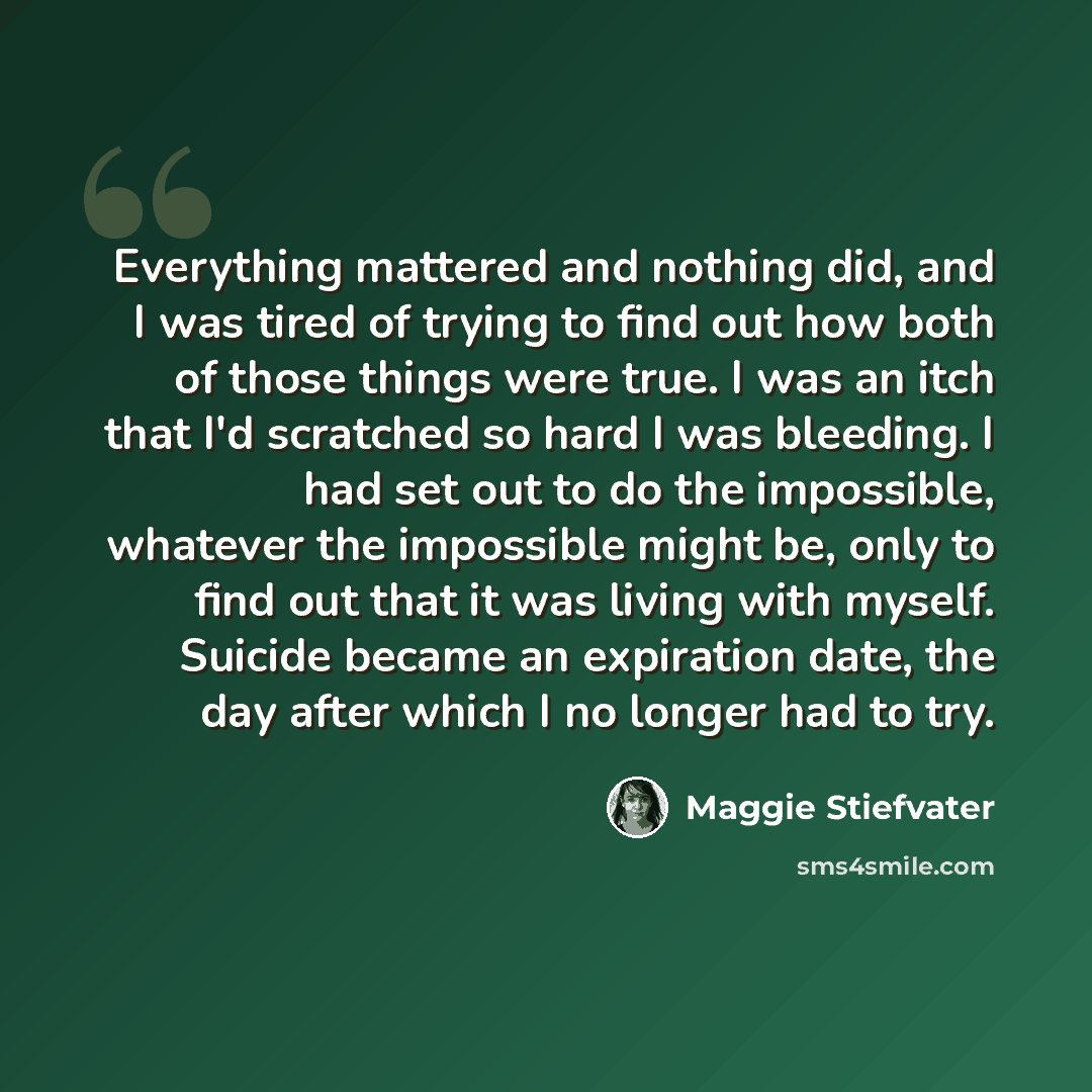 “Everything mattered and nothing did, and I was tired of trying to find out how both of those things were true. I was an itch that I'd scratched so hard I was bleeding. I had set out to do the impossible, whatever the impossible might be, only to find out that it was living with myself. Suicide…” quote by Maggie Stiefvater