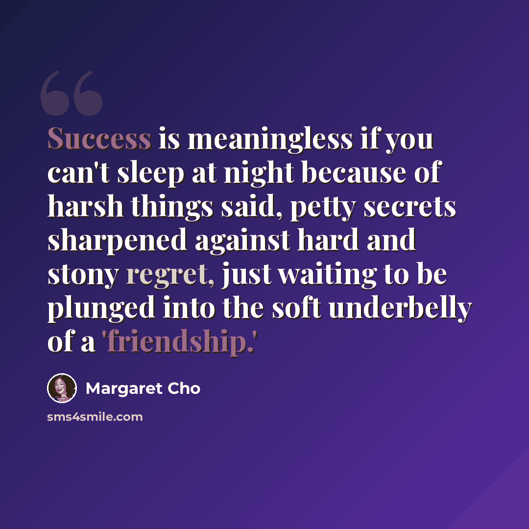 “Success is meaningless if you can't sleep at night because of harsh things said, petty secrets sharpened against hard and stony regret, just waiting to be plunged into the soft underbelly of a 'friendship.'” quote by Margaret Cho