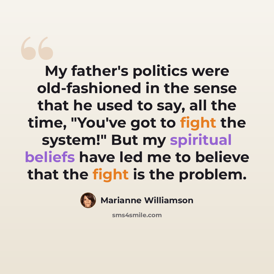 “My father's politics were old-fashioned in the sense that he used to say, all the time, "You've got to fight the system!" But my spiritual beliefs have led me to believe that the fight is the problem.” quote by Marianne Williamson
