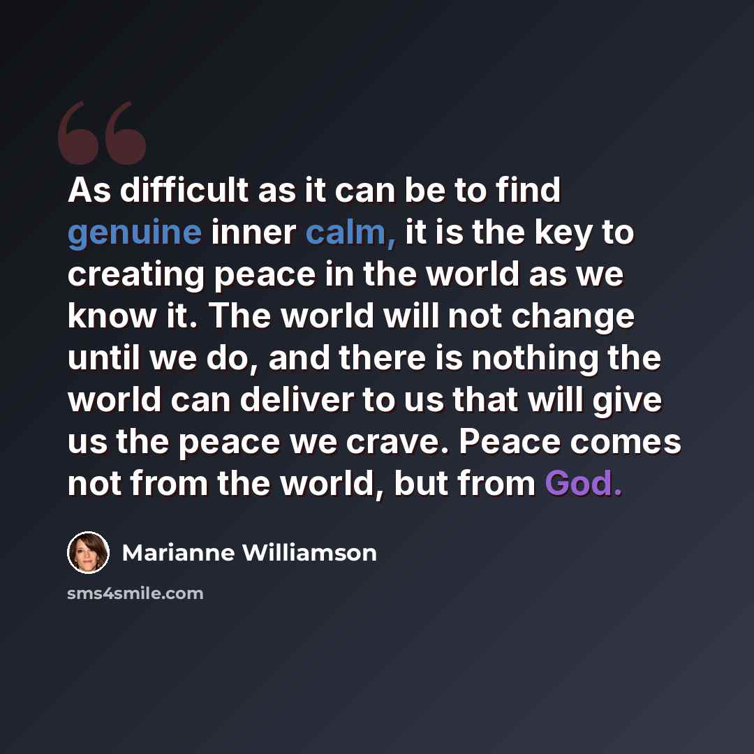 “As difficult as it can be to find genuine inner calm, it is the key to creating peace in the world as we know it. The world will not change until we do, and there is nothing the world can deliver to us that will give us the peace we crave. Peace comes not from the world, but from God.” quote by Marianne Williamson