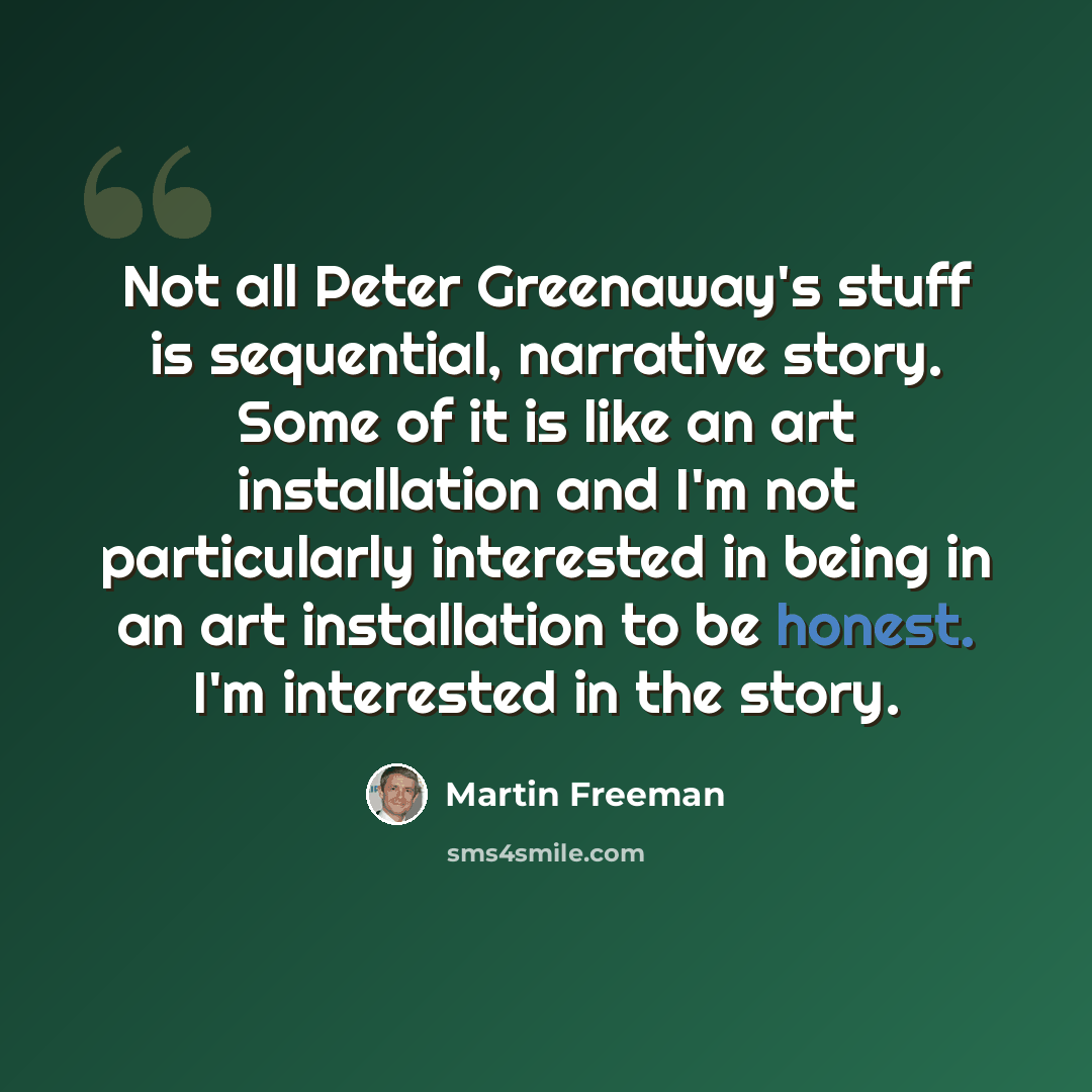 “Not all Peter Greenaway's stuff is sequential, narrative story. Some of it is like an art installation and I'm not particularly interested in being in an art installation to be honest. I'm interested in the story.” quote by Martin Freeman