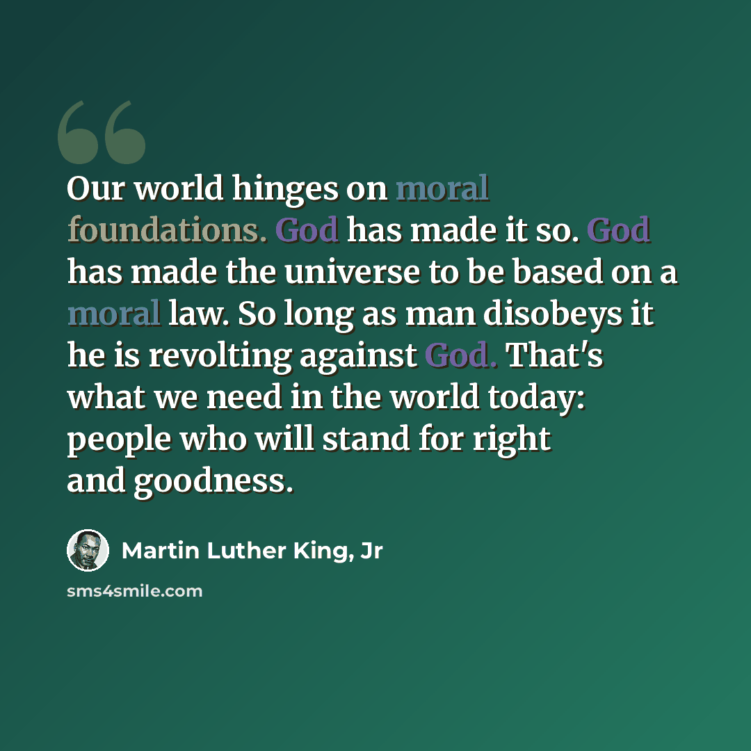 “Our world hinges on moral foundations. God has made it so. God has made the universe to be based on a moral law. So long as man disobeys it he is revolting against God. That's what we need in the world today: people who will stand for right and goodness.” quote by Martin Luther King, Jr