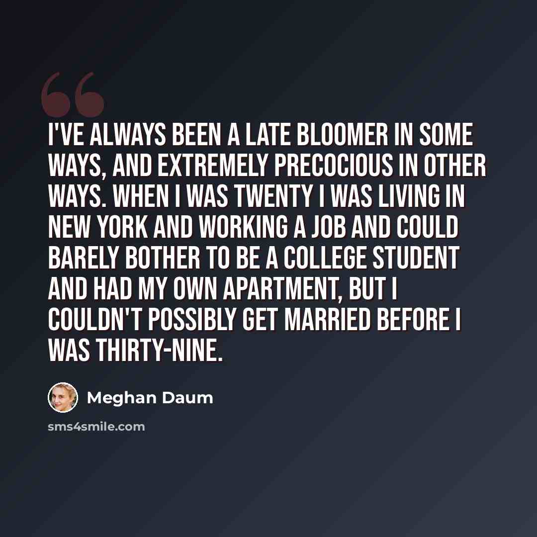 “I've always been a late bloomer in some ways, and extremely precocious in other ways. When I was twenty I was living in New York and working a job and could barely bother to be a college student and had my own apartment, but I couldn't possibly get married before I was thirty-nine.” quote by Meghan Daum