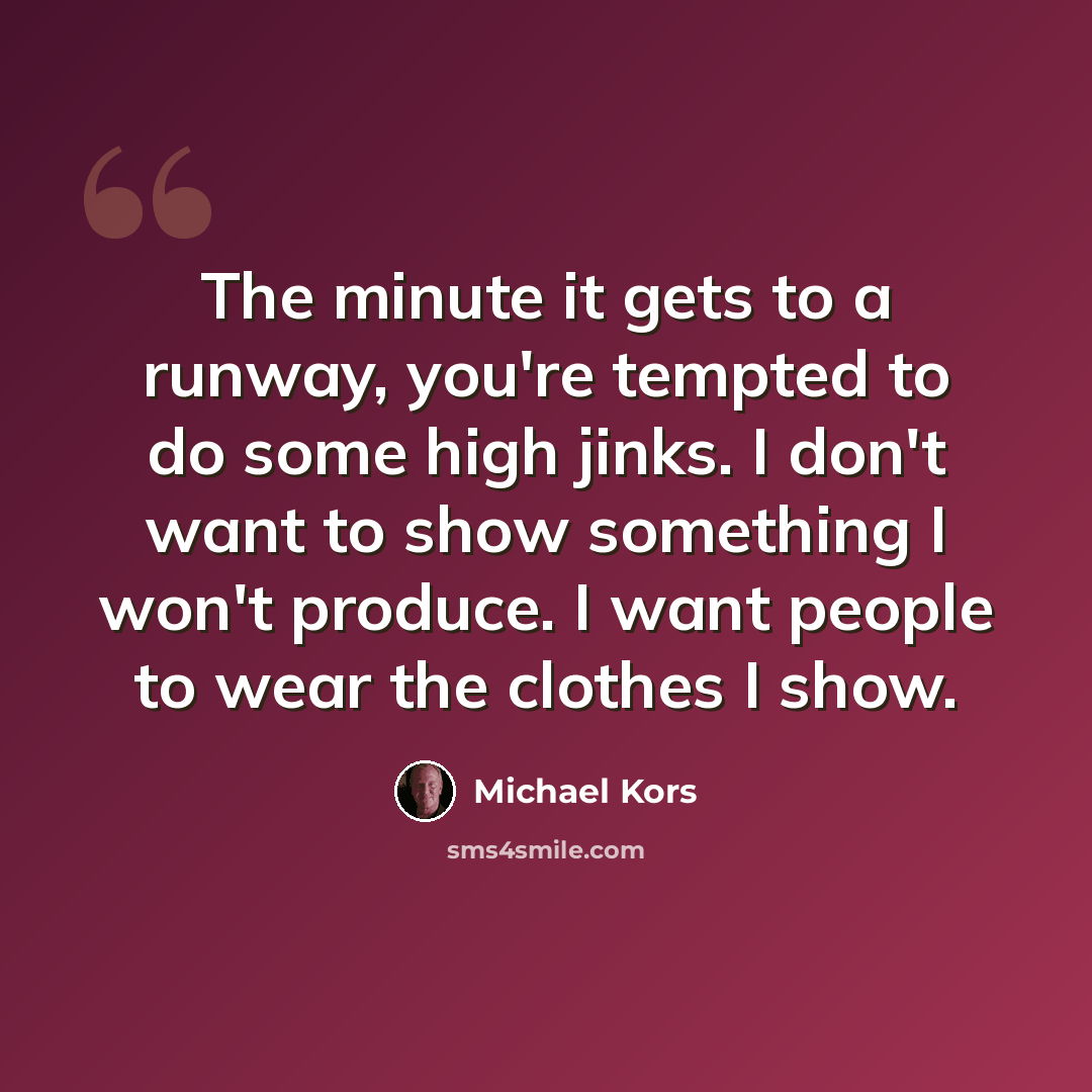 “The minute it gets to a runway, you're tempted to do some high jinks. I don't want to show something I won't produce. I want people to wear the clothes I show.” quote by Michael Kors