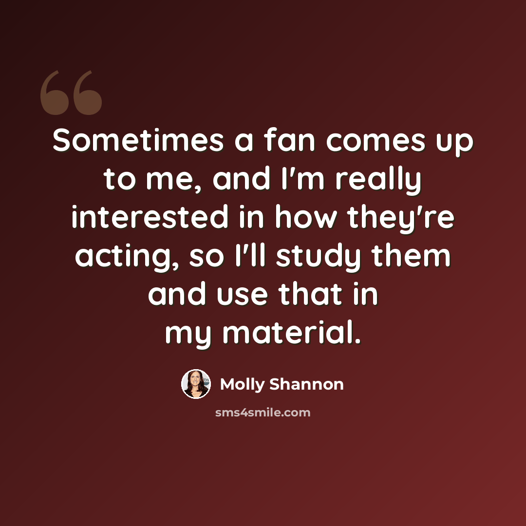 “Sometimes a fan comes up to me, and I'm really interested in how they're acting, so I'll study them and use that in my material.” quote by Molly Shannon