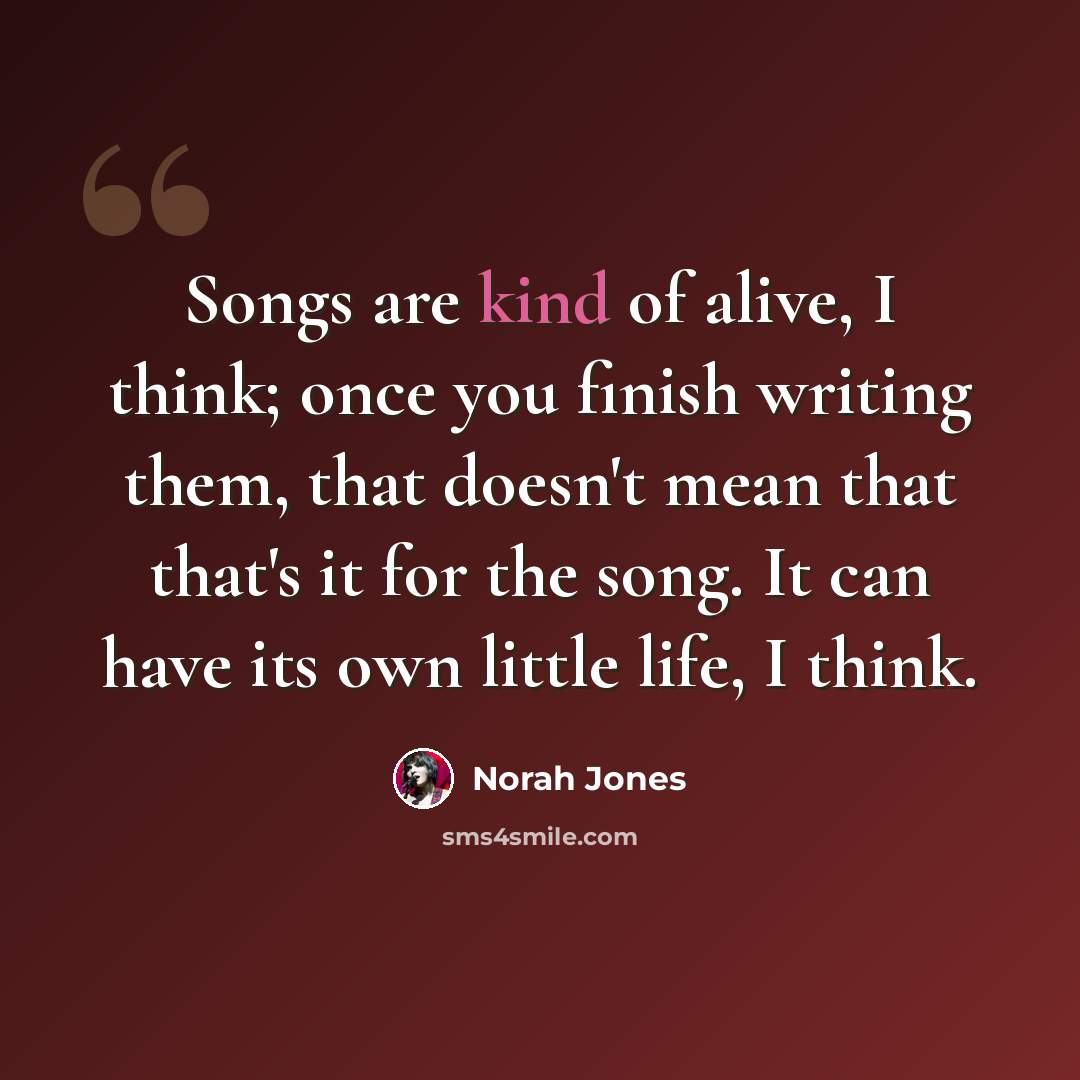 “Songs are kind of alive, I think; once you finish writing them, that doesn't mean that that's it for the song. It can have its own little life, I think.” quote by Norah Jones
