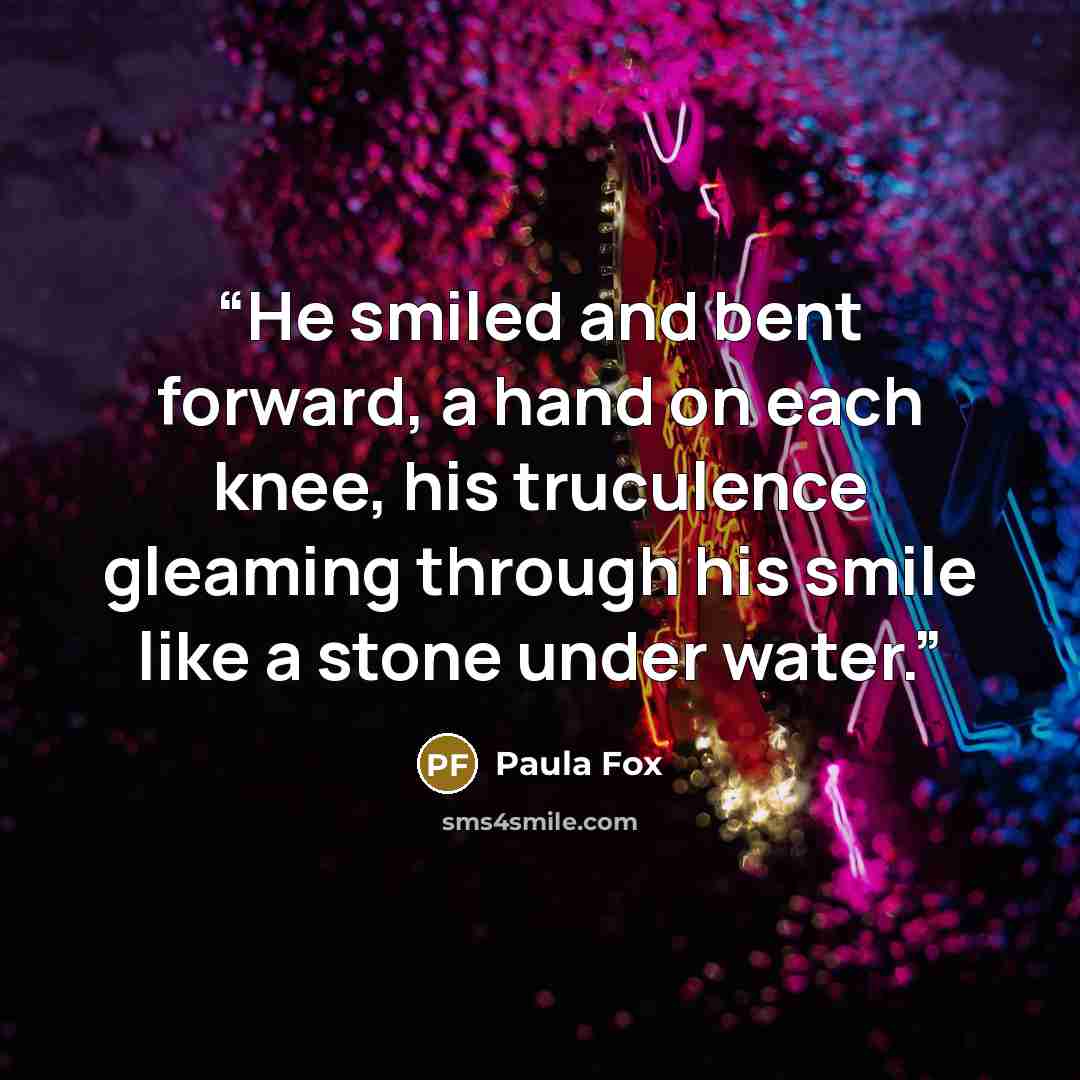 “He smiled and bent forward, a hand on each knee, his truculence gleaming through his smile like a stone under water.” quote by Paula Fox
