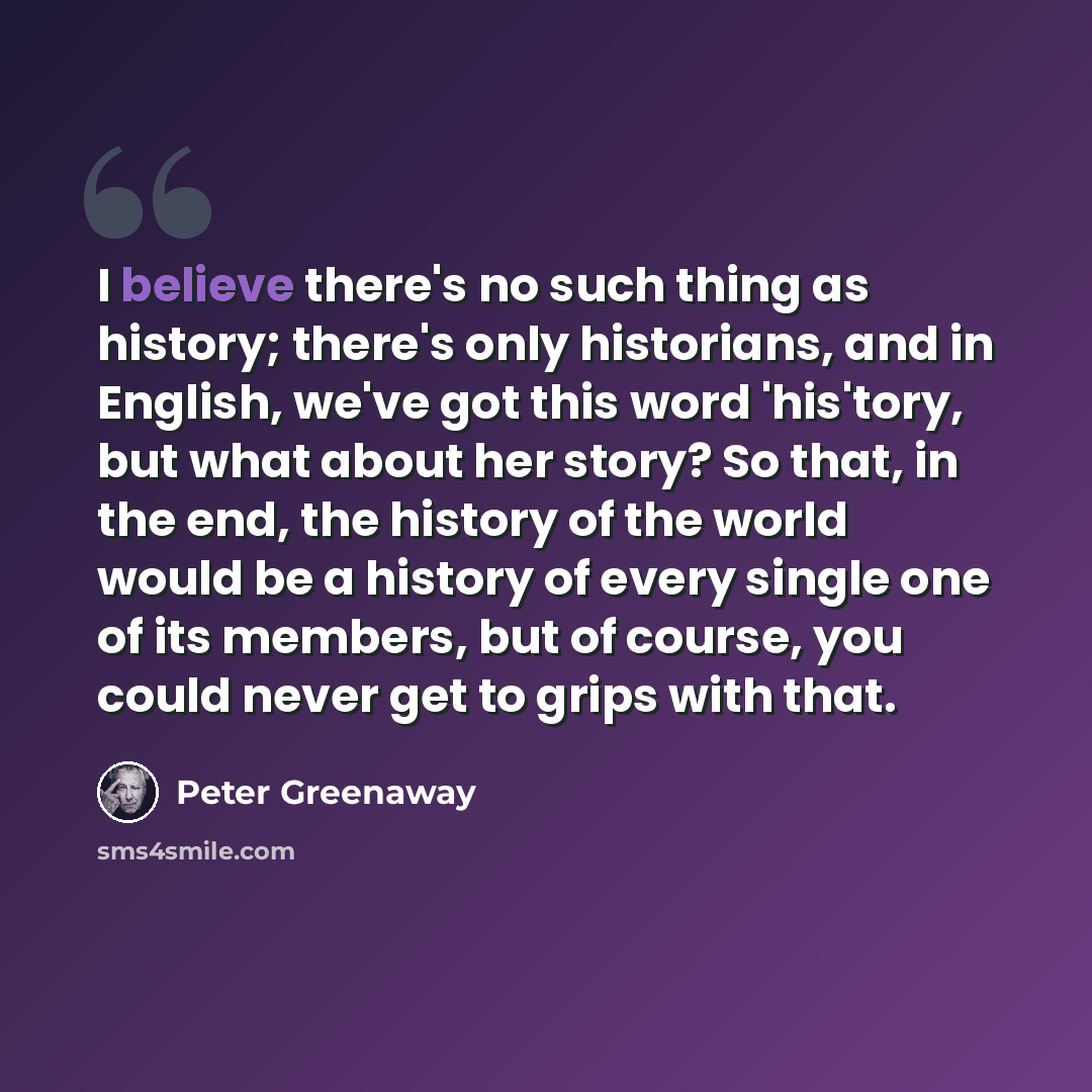 “I believe there's no such thing as history; there's only historians, and in English, we've got this word 'his'tory, but what about her story? So that, in the end, the history of the world would be a history of every single one of its members, but of course, you could never get to grips with that.” quote by Peter Greenaway