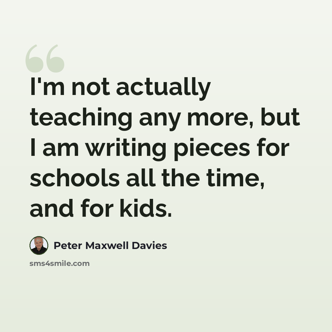 “I'm not actually teaching any more, but I am writing pieces for schools all the time, and for kids.” quote by Peter Maxwell Davies