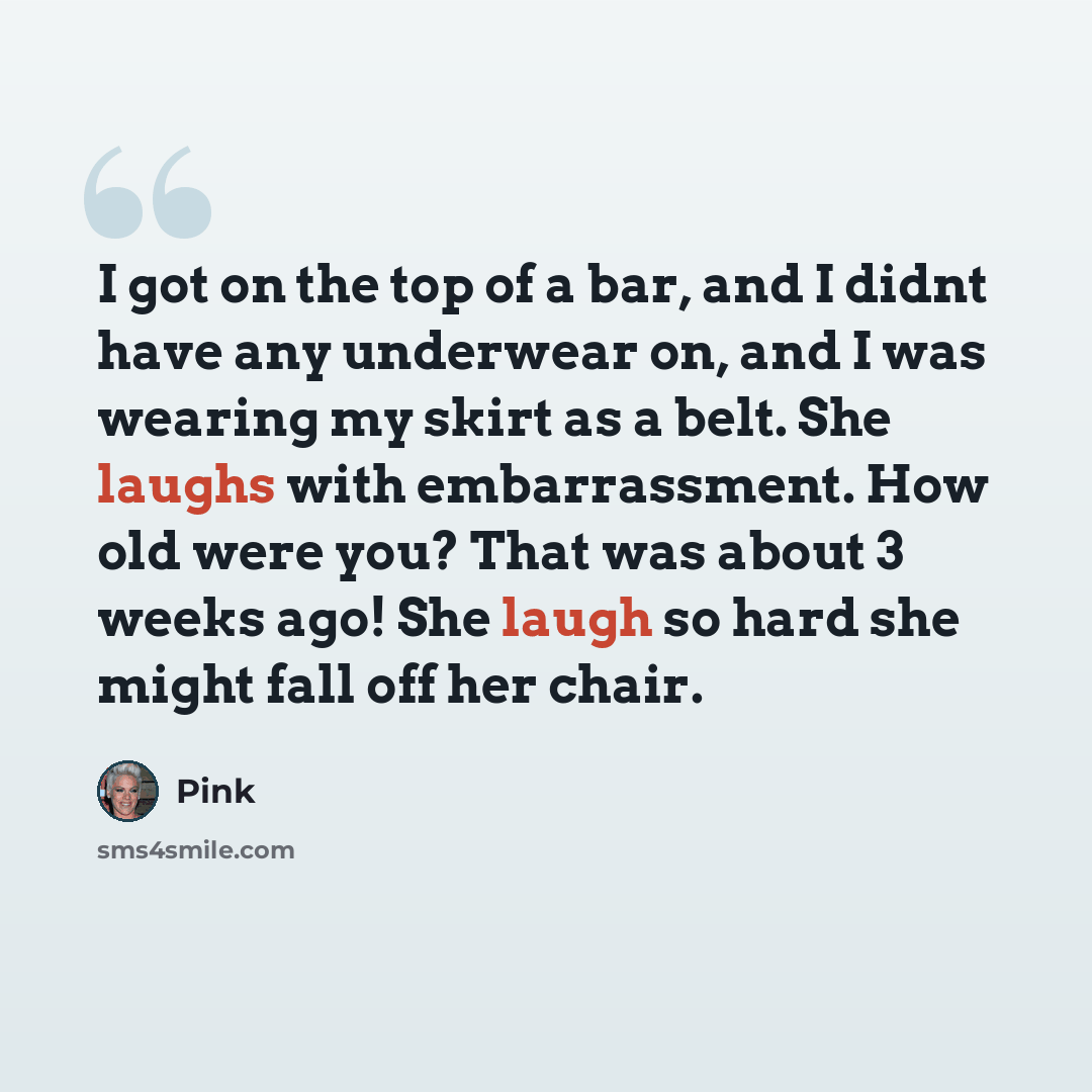 “I got on the top of a bar, and I didnt have any underwear on, and I was wearing my skirt as a belt. She laughs with embarrassment. How old were you? That was about 3 weeks ago! She laugh so hard she might fall off her chair.” quote by Pink