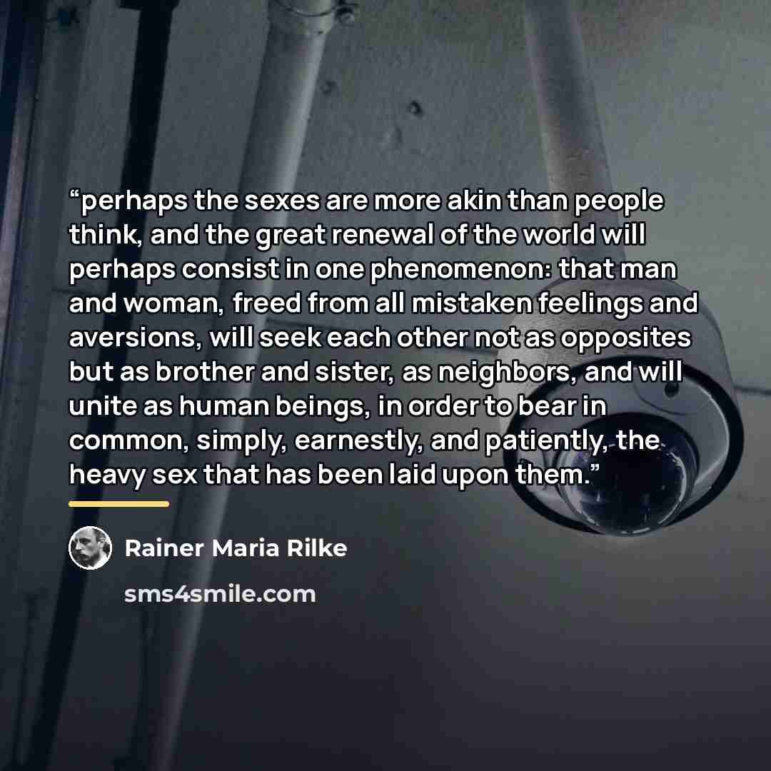 “perhaps the sexes are more akin than people think, and the great renewal of the world will perhaps consist in one phenomenon: that man and woman, freed from all mistaken feelings and aversions, will seek each other not as opposites but as brother and sister, as neighbors, and will unite as human…” quote by Rainer Maria Rilke