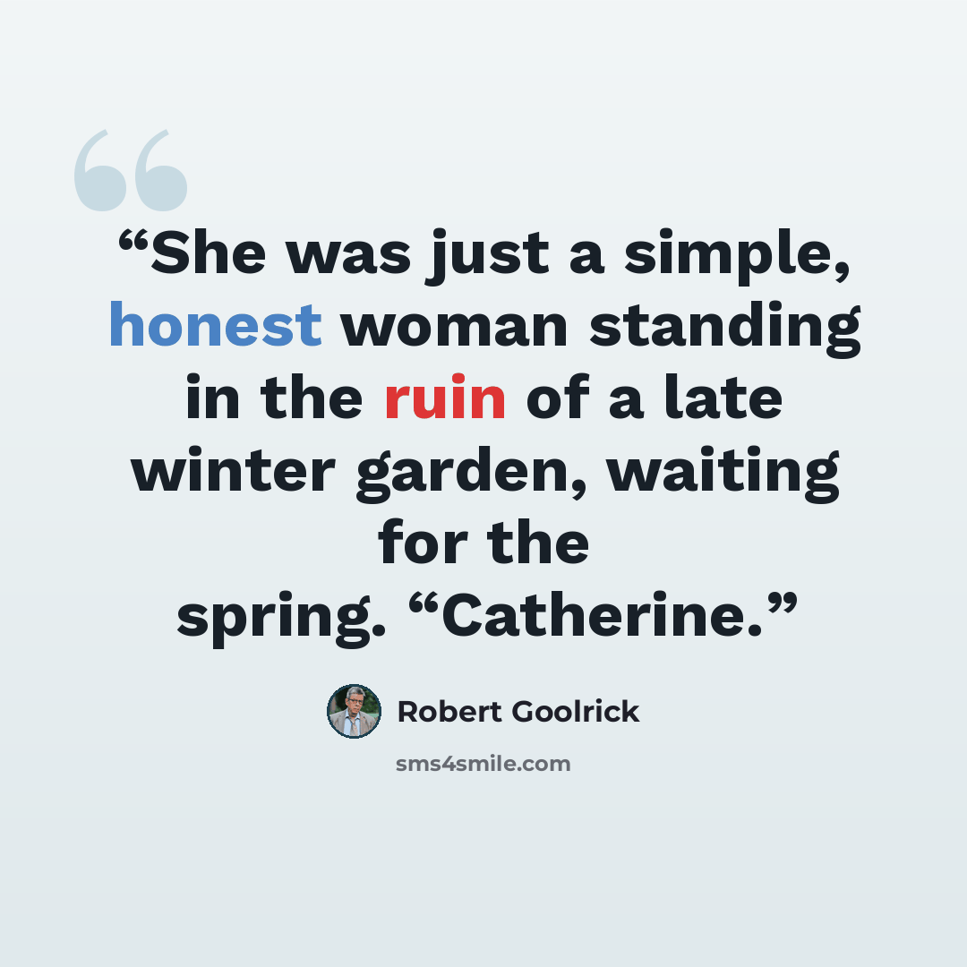 “She was just a simple, honest woman standing in the ruin of a late winter garden, waiting for the spring. “Catherine.” quote by Robert Goolrick
