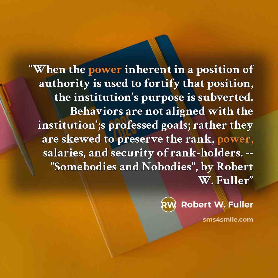 “When the power inherent in a position of authority is used to fortify that position, the institution's purpose is subverted. Behaviors are not aligned with the institution';s professed goals; rather they are skewed to preserve the rank, power, salaries, and security of rank-holders. -- "Somebodies…” quote by Robert W. Fuller