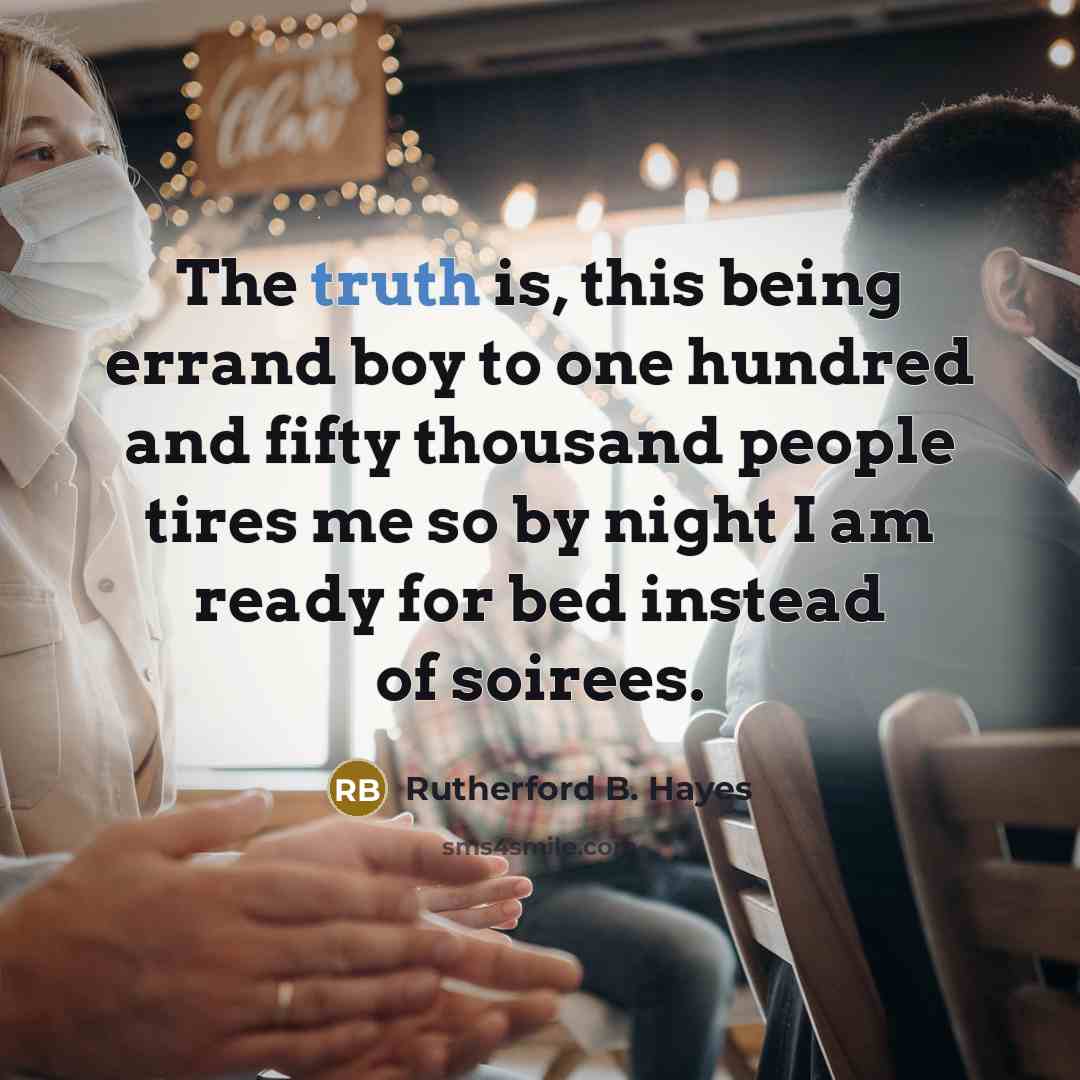 “The truth is, this being errand boy to one hundred and fifty thousand people tires me so by night I am ready for bed instead of soirees.” quote by Rutherford B. Hayes