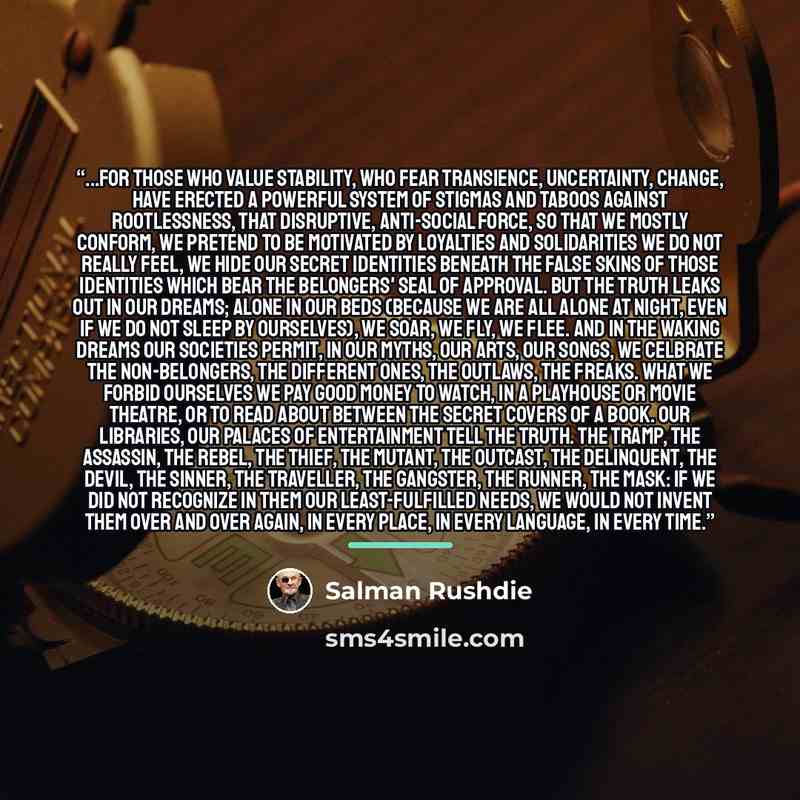 “...for those who value stability, who fear transience, uncertainty, change, have erected a powerful system of stigmas and taboos against rootlessness, that disruptive, anti-social force, so that we mostly conform, we pretend to be motivated by loyalties and solidarities we do not really feel, we…” quote by Salman Rushdie