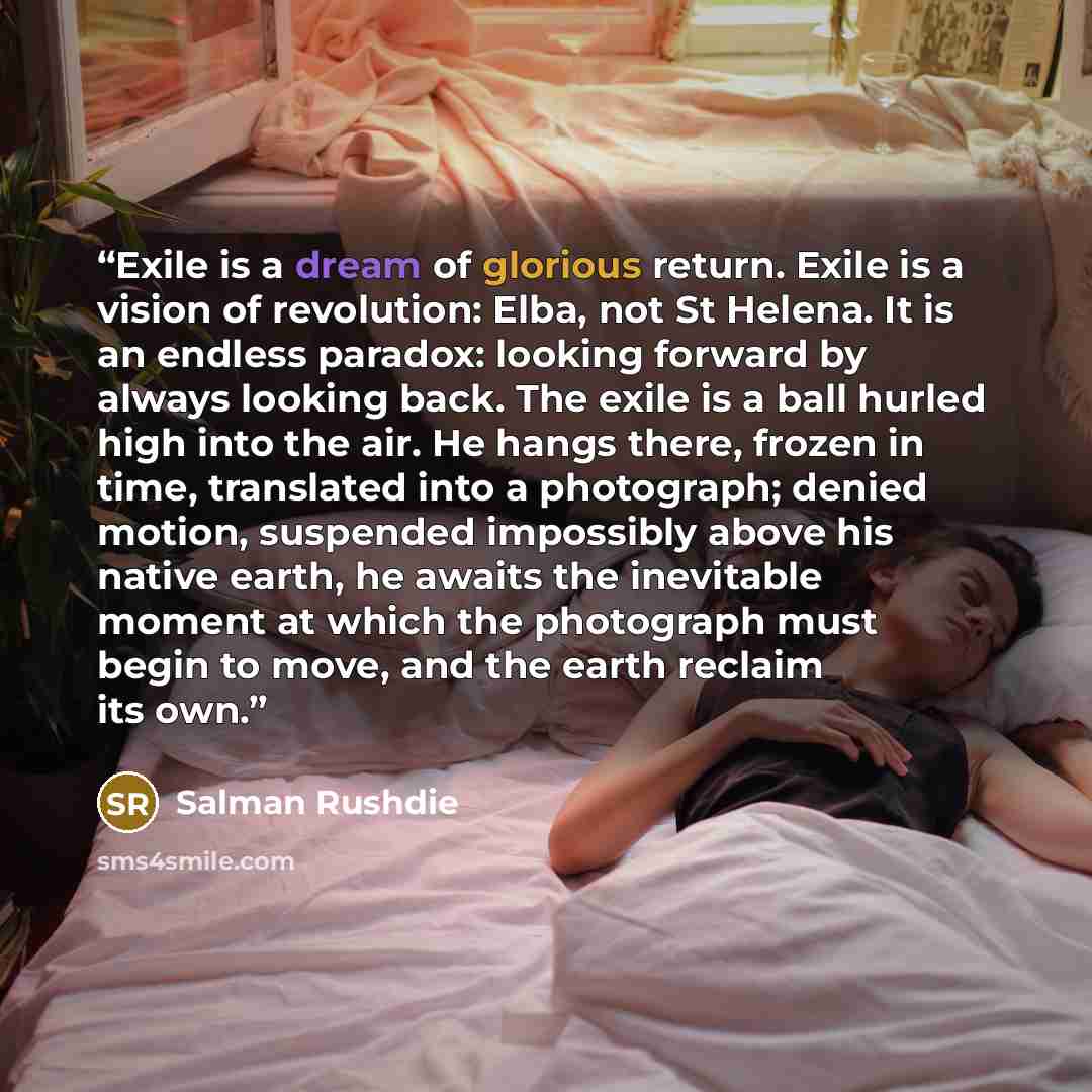 “Exile is a dream of glorious return. Exile is a vision of revolution: Elba, not St Helena. It is an endless paradox: looking forward by always looking back. The exile is a ball hurled high into the air. He hangs there, frozen in time, translated into a photograph; denied motion, suspended…” quote by Salman Rushdie