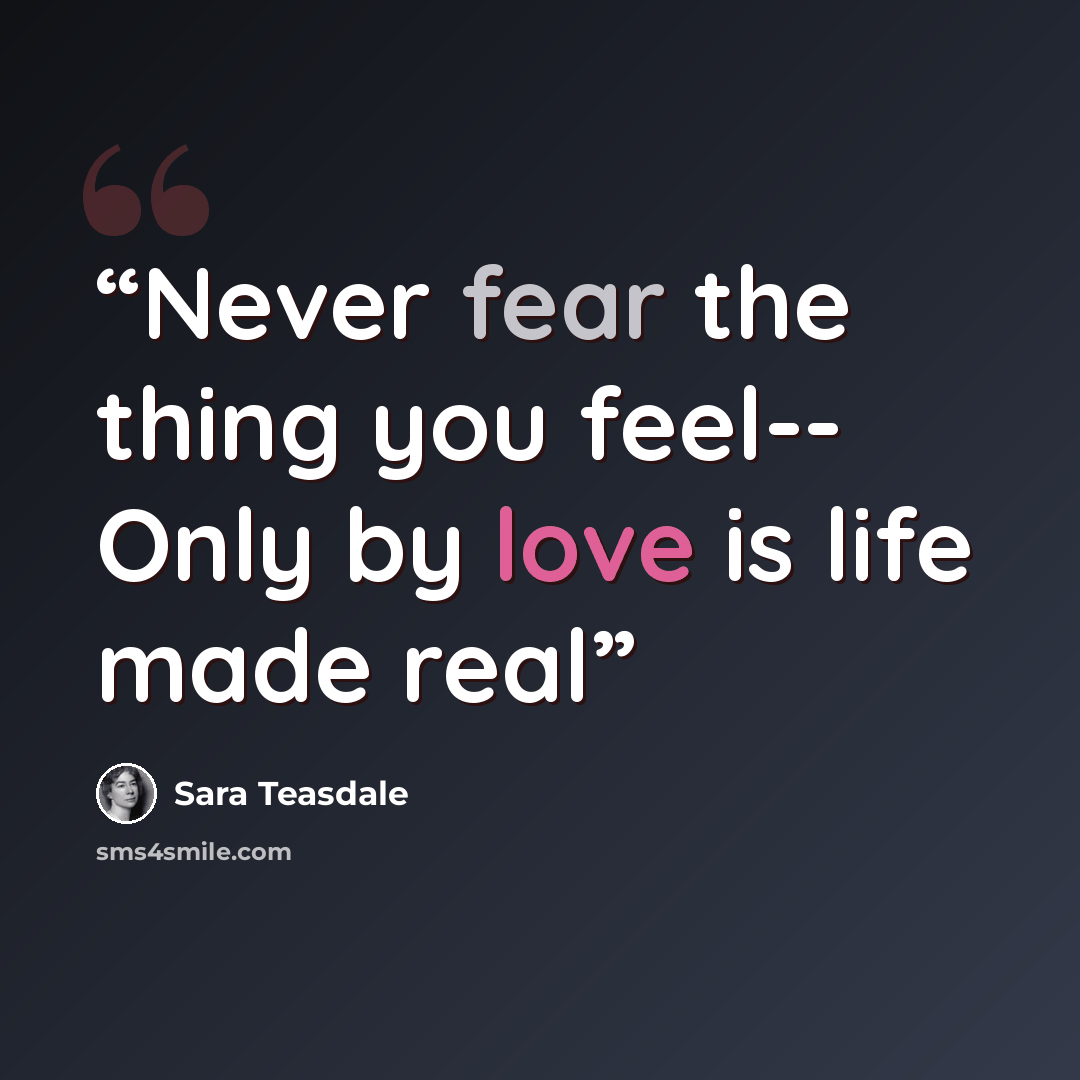 “Never fear the thing you feel-- Only by love is life made real” quote by Sara Teasdale