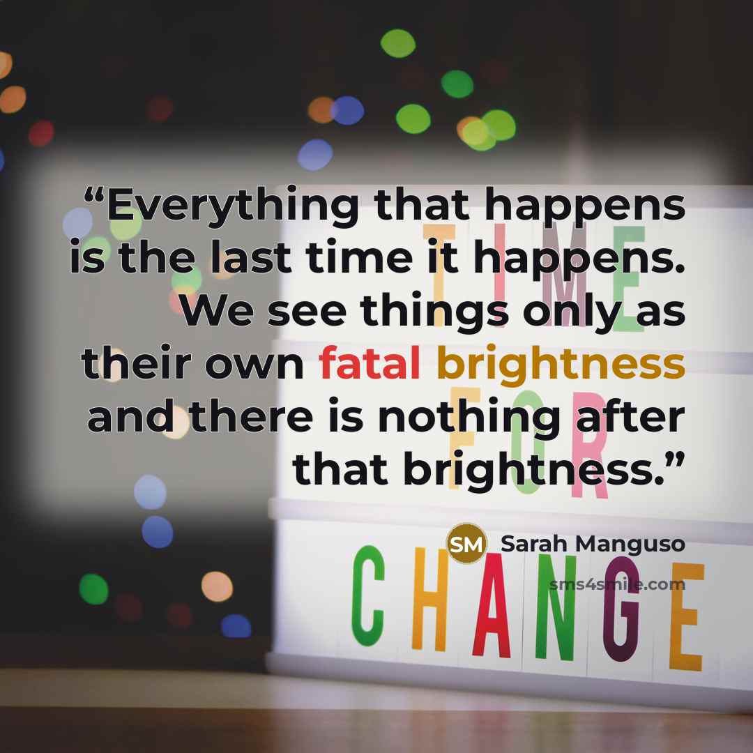“Everything that happens is the last time it happens. We see things only as their own fatal brightness and there is nothing after that brightness.” quote by Sarah Manguso