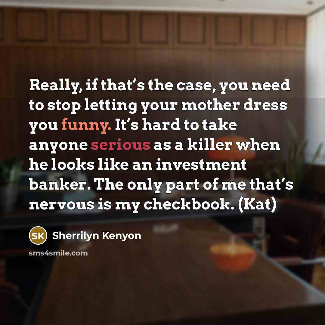 “Really, if that’s the case, you need to stop letting your mother dress you funny. It’s hard to take anyone serious as a killer when he looks like an investment banker. The only part of me that’s nervous is my checkbook. (Kat)” quote by Sherrilyn Kenyon