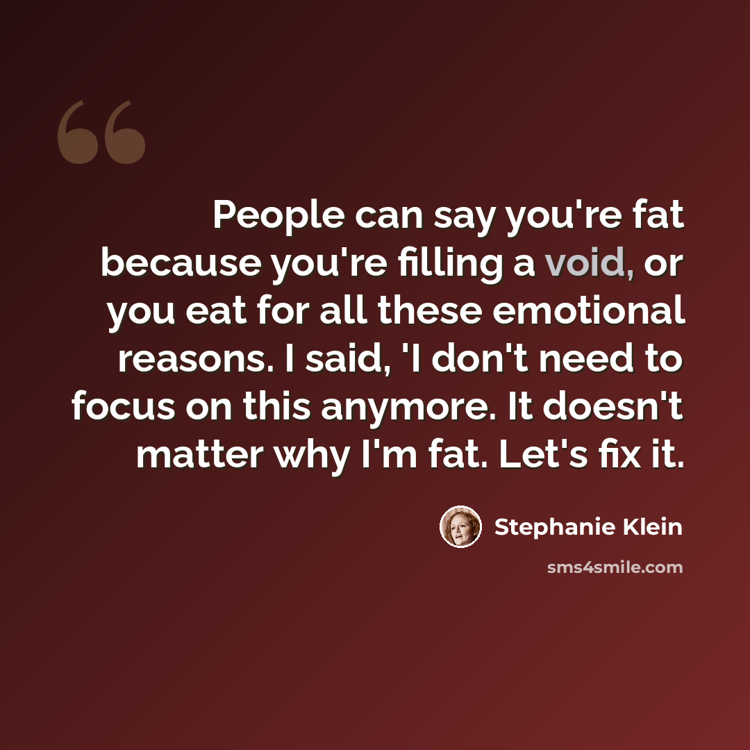 “People can say you're fat because you're filling a void, or you eat for all these emotional reasons. I said, 'I don't need to focus on this anymore. It doesn't matter why I'm fat. Let's fix it.” quote by Stephanie Klein