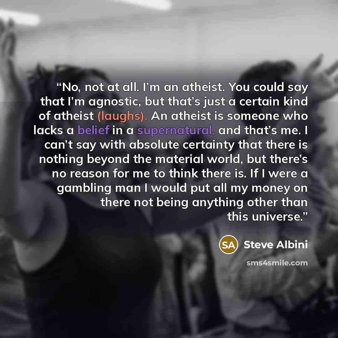 “No, not at all. I’m an atheist. You could say that I’m agnostic, but that’s just a certain kind of atheist (laughs). An atheist is someone who lacks a belief in a supernatural, and that’s me. I can’t say with absolute certainty that there is nothing beyond the material world, but there’s no reason…” quote by Steve Albini