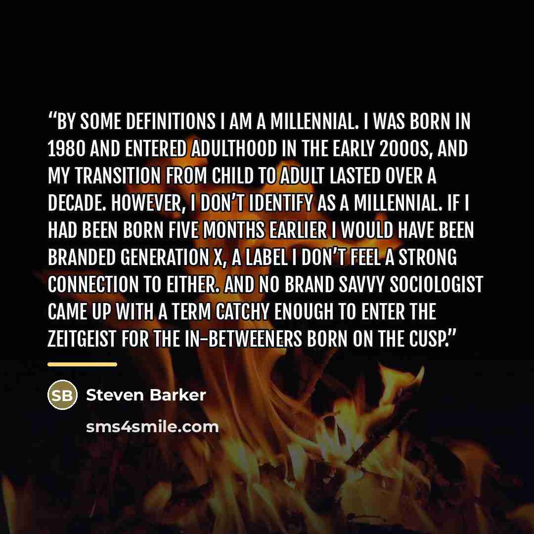 “By some definitions I am a millennial. I was born in 1980 and entered adulthood in the early 2000s, and my transition from child to adult lasted over a decade. However, I don’t identify as a millennial. If I had been born five months earlier I would have been branded Generation X, a label I don’t…” quote by Steven Barker