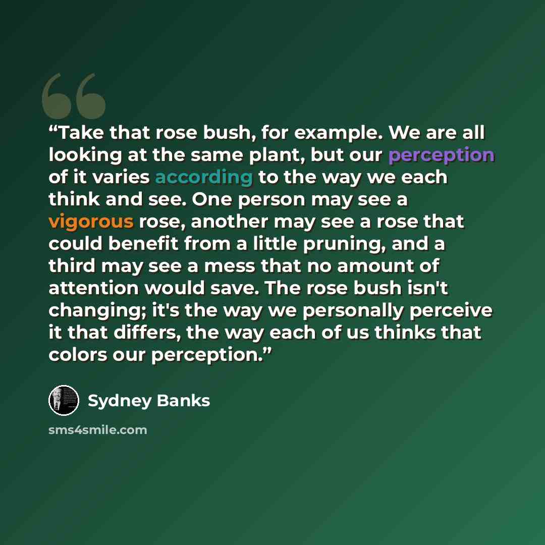 “Take that rose bush, for example. We are all looking at the same plant, but our perception of it varies according to the way we each think and see. One person may see a vigorous rose, another may see a rose that could benefit from a little pruning, and a third may see a mess that no amount of…” quote by Sydney Banks