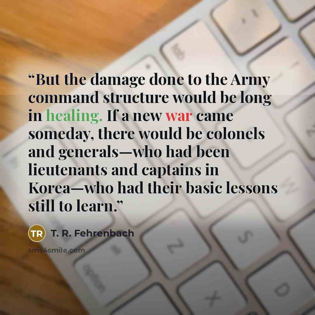 “But the damage done to the Army command structure would be long in healing. If a new war came someday, there would be colonels and generals—who had been lieutenants and captains in Korea—who had their basic lessons still to learn.” quote by T. R. Fehrenbach