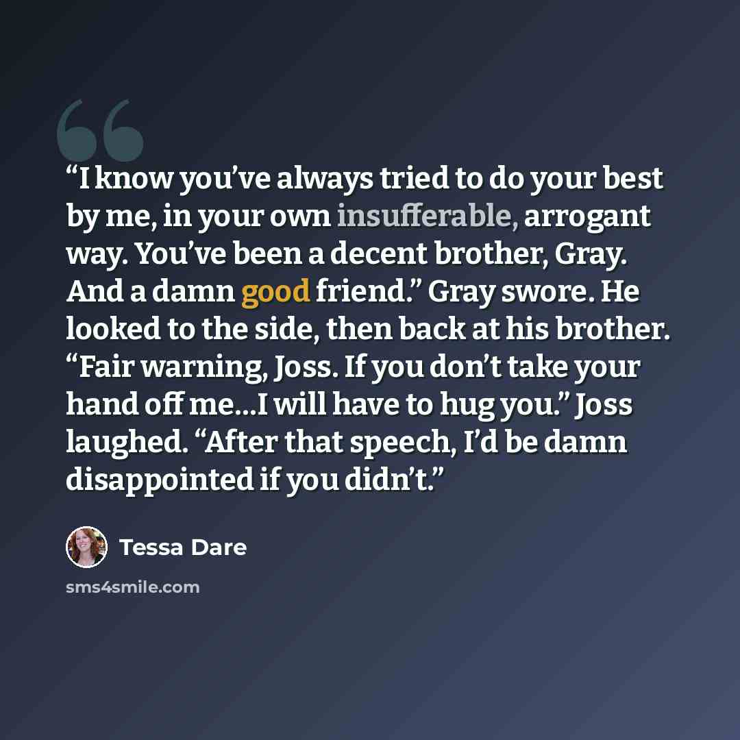 “I know you’ve always tried to do your best by me, in your own insufferable, arrogant way. You’ve been a decent brother, Gray. And a damn good friend.” Gray swore. He looked to the side, then back at his brother. “Fair warning, Joss. If you don’t take your hand off me…I will have to hug you.” Joss…” quote by Tessa Dare