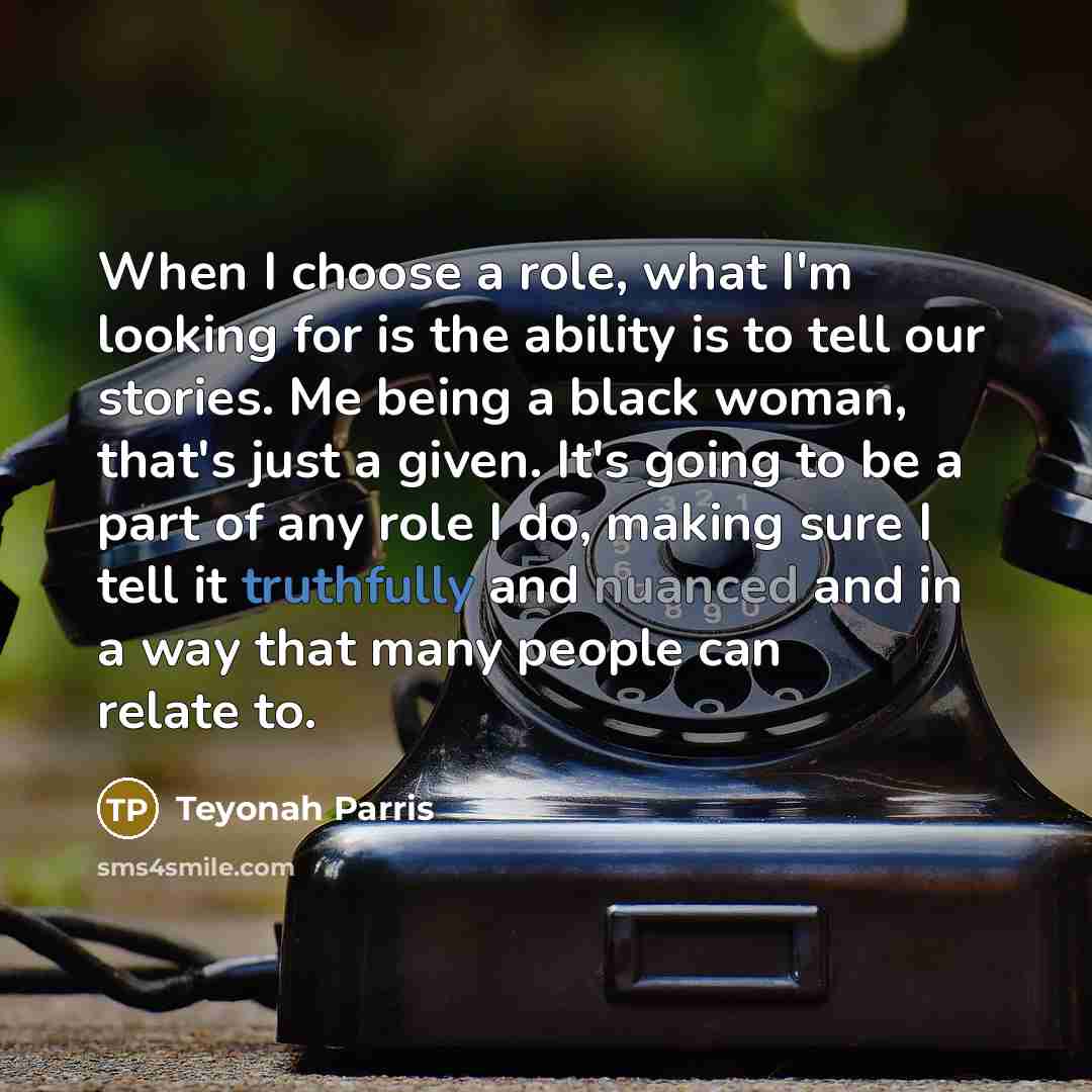 “When I choose a role, what I'm looking for is the ability is to tell our stories. Me being a black woman, that's just a given. It's going to be a part of any role I do, making sure I tell it truthfully and nuanced and in a way that many people can relate to.” quote by Teyonah Parris