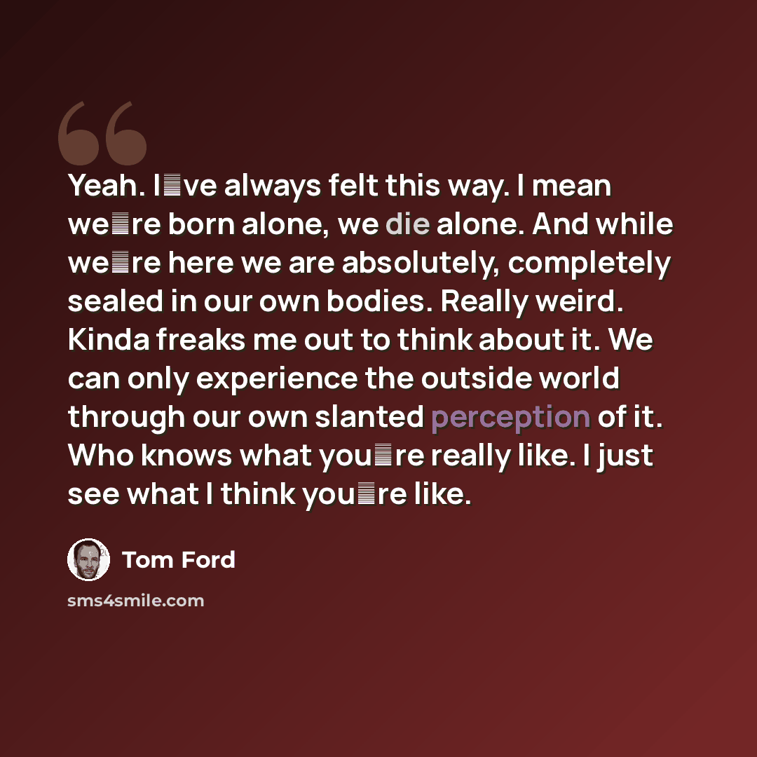 “Yeah. Iʼve always felt this way. I mean weʼre born alone, we die alone. And while weʼre here we are absolutely, completely sealed in our own bodies. Really weird. Kinda freaks me out to think about it. We can only experience the outside world through our own slanted perception of it. Who knows…” quote by Tom Ford