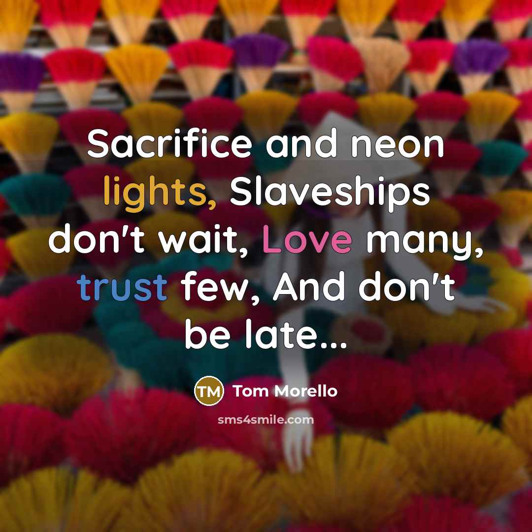 “Sacrifice and neon lights, Slaveships don't wait, Love many, trust few, And don't be late...” quote by Tom Morello