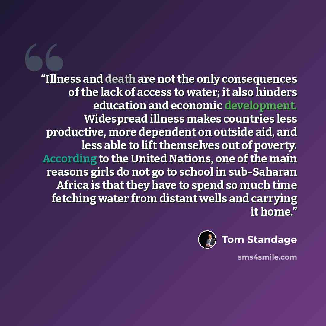 “Illness and death are not the only consequences of the lack of access to water; it also hinders education and economic development. Widespread illness makes countries less productive, more dependent on outside aid, and less able to lift themselves out of poverty. According to the United Nations…” quote by Tom Standage