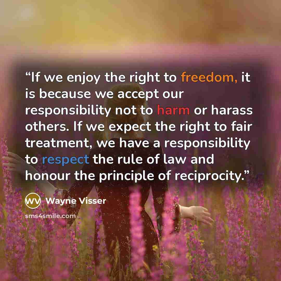 “If we enjoy the right to freedom, it is because we accept our responsibility not to harm or harass others. If we expect the right to fair treatment, we have a responsibility to respect the rule of law and honour the principle of reciprocity.” quote by Wayne Visser