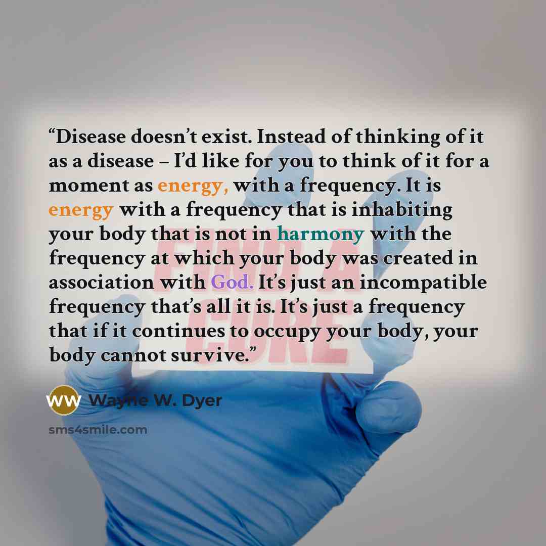 “Disease doesn’t exist. Instead of thinking of it as a disease – I’d like for you to think of it for a moment as energy, with a frequency. It is energy with a frequency that is inhabiting your body that is not in harmony with the frequency at which your body was created in association with God…” quote by Wayne W. Dyer