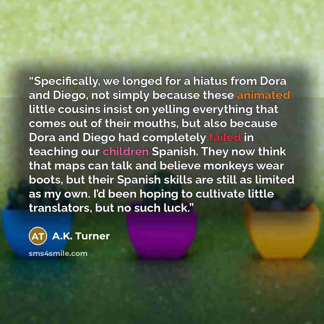 “Specifically, we longed for a hiatus from Dora and Diego, not simply because these animated little cousins insist on yelling everything that comes out of their mouths, but also because Dora and Diego had completely failed in teaching our children Spanish. They now think that maps can talk and…” quote by A.K. Turner